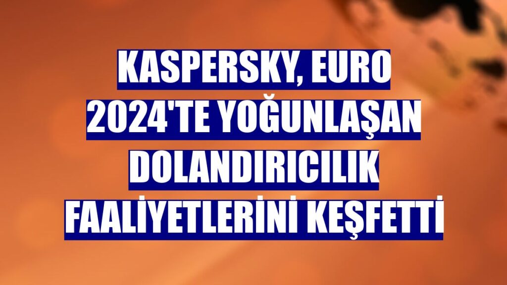 Kaspersky, EURO 2024’te Yoğunlaşan Dolandırıcılık Faaliyetlerini Keşfetti